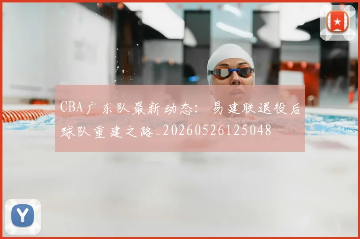 CBA广东队最新动态：易建联退役后球队重建之路_20260526125048