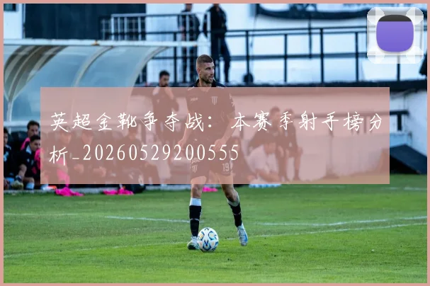 英超金靴争夺战：本赛季射手榜分析_20260529200555