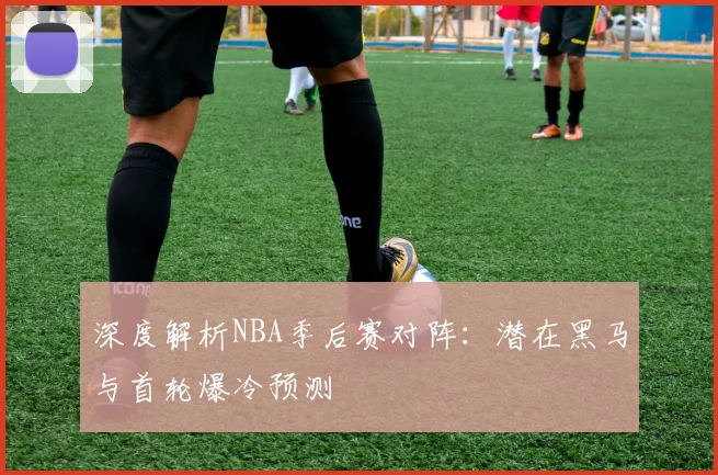 深度解析NBA季后赛对阵：潜在黑马与首轮爆冷预测