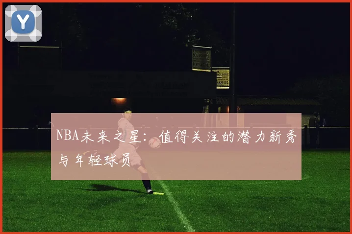 NBA未来之星:值得关注的潜力新秀与年轻球员