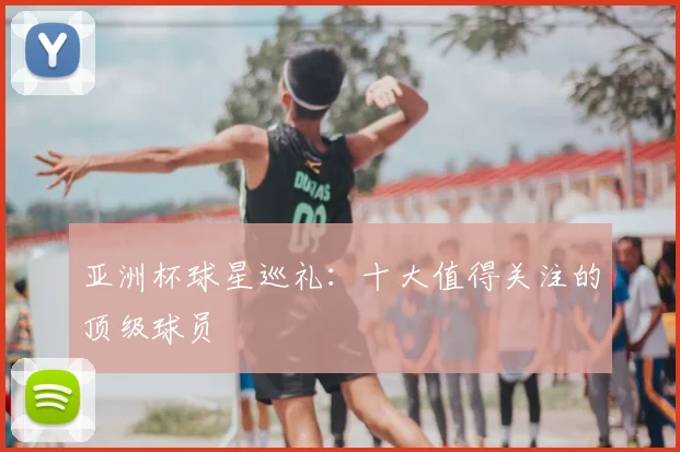亚洲杯球星巡礼:十大值得关注的顶级球员