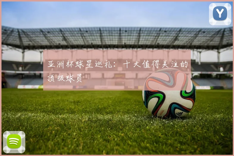 亚洲杯球星巡礼:十大值得关注的顶级球员