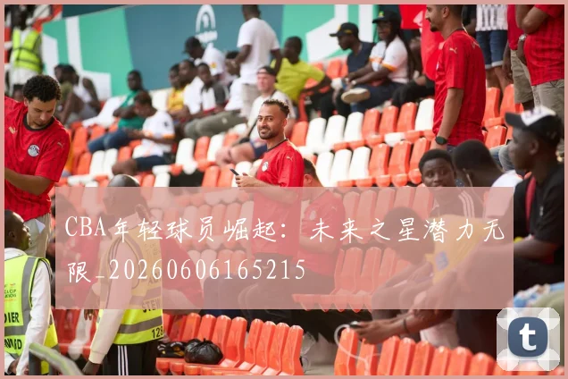 CBA年轻球员崛起：未来之星潜力无限_20260606165215
