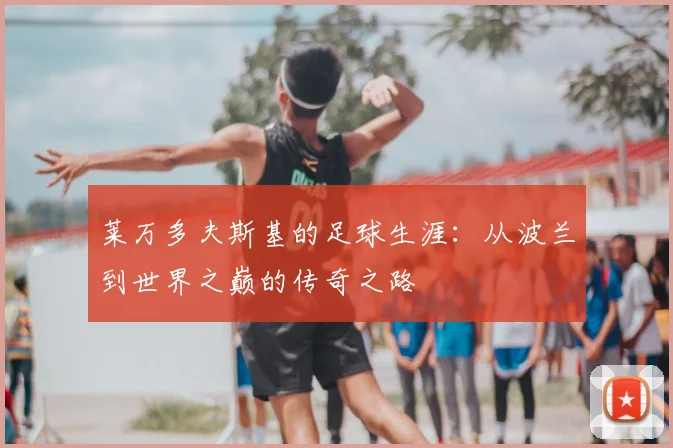 莱万多夫斯基的足球生涯：从波兰到世界之巅的传奇之路