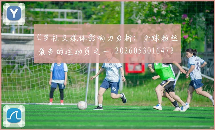 C罗社交媒体影响力分析：全球粉丝最多的运动员之一_20260530164733