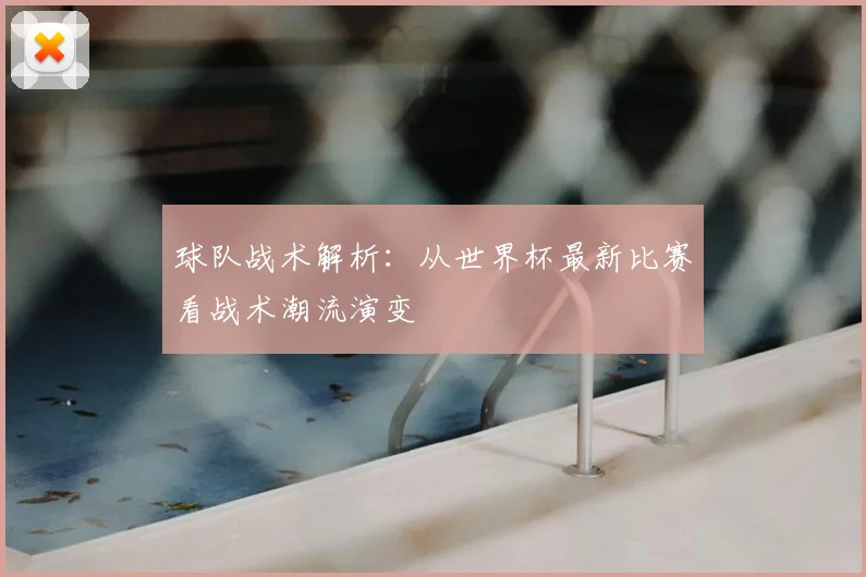 球队战术解析：从世界杯最新比赛看战术潮流演变